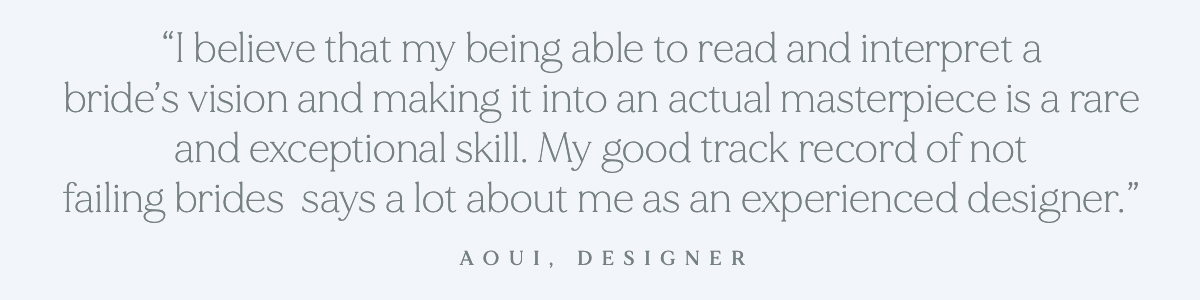 (Pull-quote) "I believe that my being able to read and interpret a bride’s vision and making it into an actual masterpiece is a rare and exceptional skill. My good track record of not failing brides says a lot about me as an experienced designer." - Aoui, Designer