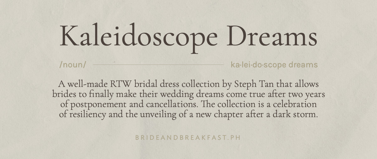 "Kaleidoscope Dreams" /noun/ ka·​lei·​do·​scope dreams A well-made RTW bridal dress collection that allows brides to finally make their wedding dreams come true after two years of postponement and cancellations. The collection is a celebration of resiliency and the unveiling of a new chapter after a dark storm.