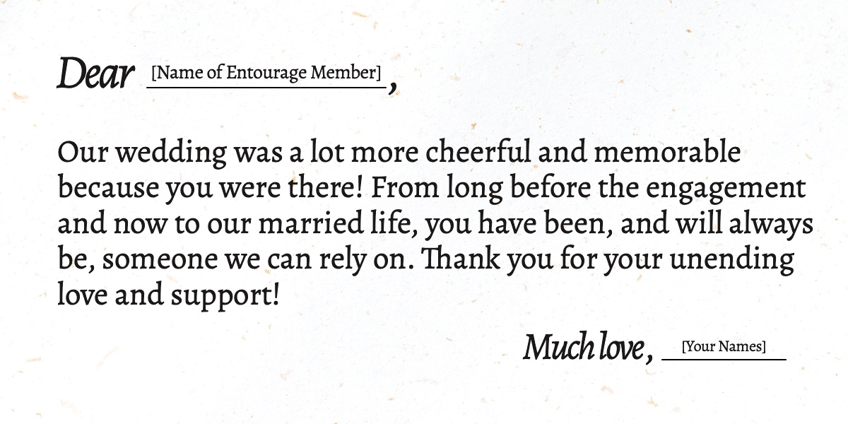 Dear [Name of Entourage Member],  Our wedding was a lot more cheerful and memorable because you were there! From long before the engagement and now to our married life, you have been, and will always be, someone we can rely on. Thank you for your unending love and support!  Much love, [Your Names]