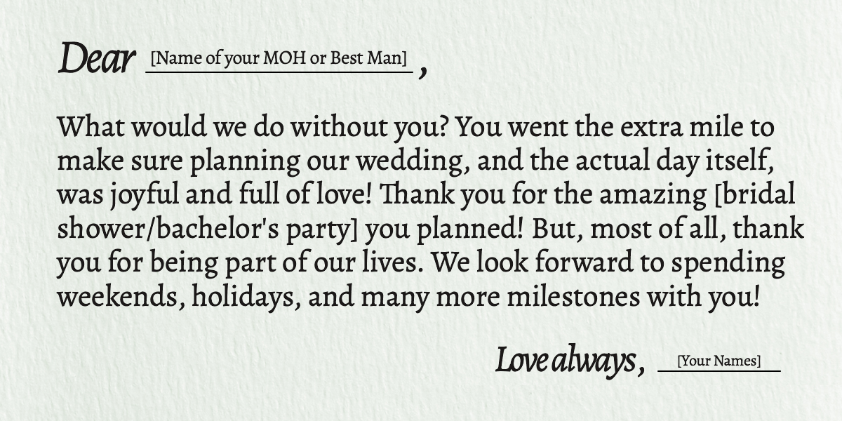 Dear [Name of your MOH or Best Man]  What would we do without you? You went the extra mile to make sure planning our wedding, and the actual day itself, was joyful and full of love! Thank you for the amazing [bridal shower/bachelor's party] you planned! But, most of all, thank you for being part of our lives. We look forward to spending weekends, holidays, and many more milestones with you!  Love always, [Your Names]