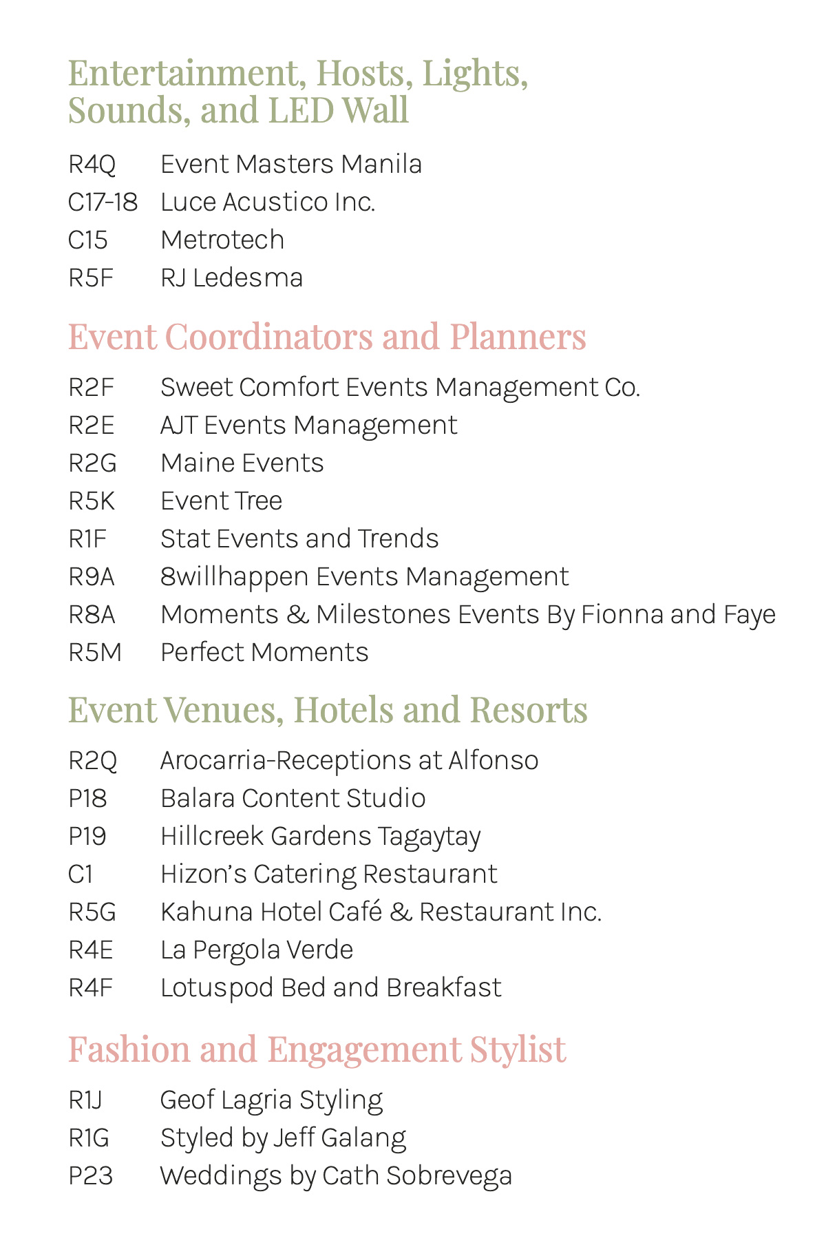 Entertainment, Hosts, Lights, Sounds, and LED Wall R4Q Event Masters Manila C17-18 Luce Acustico Inc. C15 Metrotech R5F RJ Ledesma Event Coordinators and Planners R2F Sweet Comfort Events Management Co. R2E AJT Events Management R2G Maine Events R5K Event Tree R1F Stat Events and Trends R9A 8willhappen Events Management R8A Moments &amp; Milestones Events By Fionna and Faye Event Venues, Hotels &amp; Resorts R2Q Arocarria-Receptions at Alfonso P18 Balara Content Studio P19 Hillcreek Gardens Tagaytay C1 Hizon's Catering Restaurant R5G Kahuna Hotel Café &amp; Restaurant Inc. R4E La Pergola Verde R4F Lotuspod Bed and Breakfast Fashion &amp; Engagement Stylist R1J Geof Lagria Styling R1G Styled by Jeff Galang P23 Weddings by Cath Sobrevega P24 Doreen Odvina Bridal Shoes
