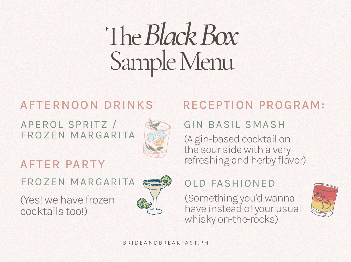 (Title)The Black Box Sample Menu Afternoon Drinks: Aperol Spritz / Frozen Margarita Reception Program: Gin Basil Smash (A gin-based cocktail on the sour side with a very refreshing and herby flavor) Old Fashioned  (Something you'd wanna have instead of your usual whisky on-the-rocks) After Party: Frozen Margarita (Yes! we have frozen cocktails too!)