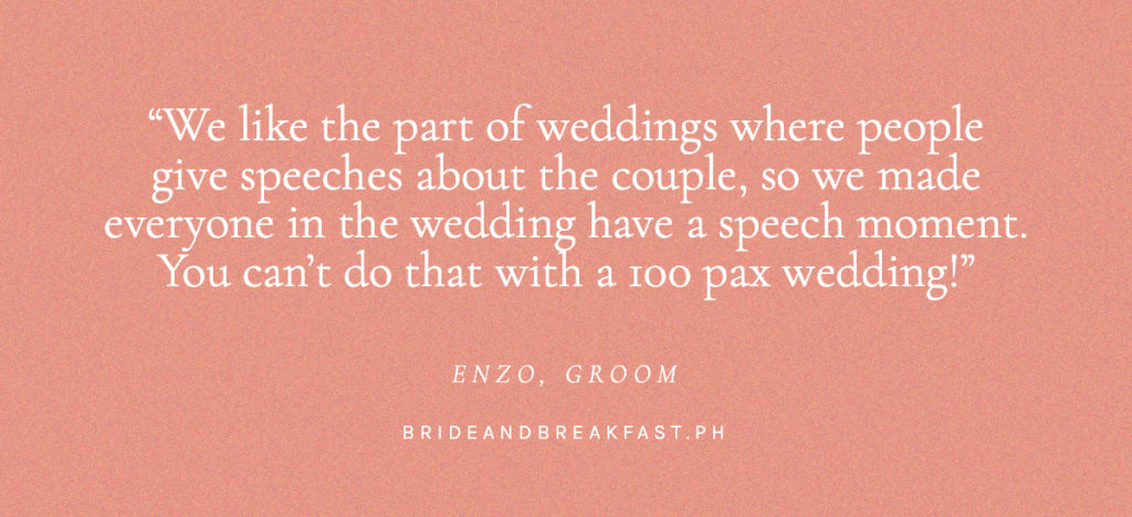 We like the part of weddings where people give speeches about the couple, so we made everyone in the wedding have a speech moment. You can't do that with a 100 pax wedding. Enzo, Groom