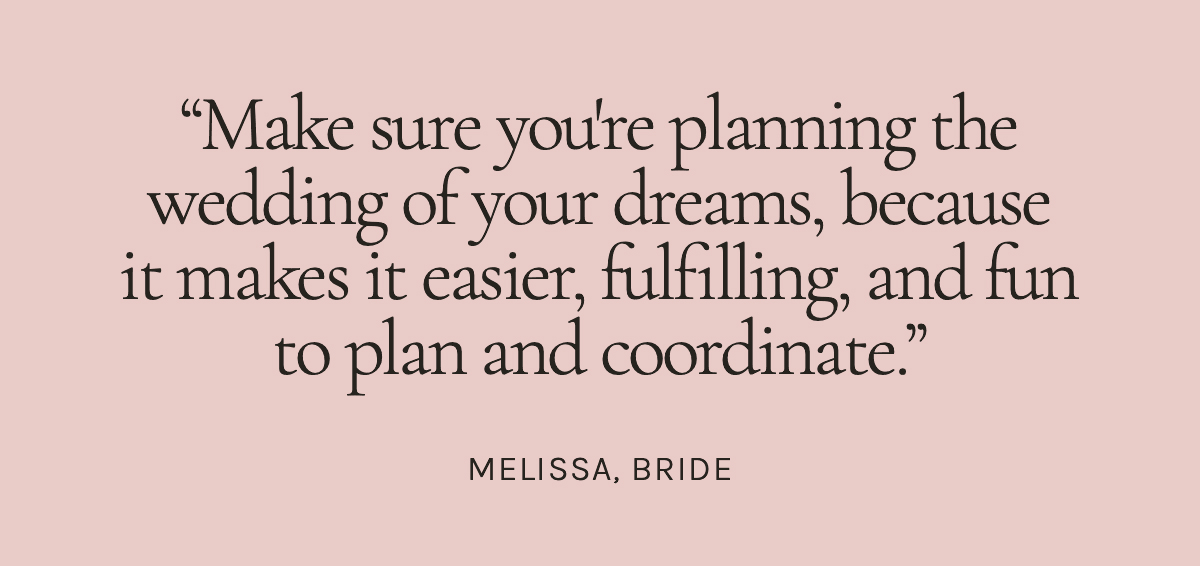 Make sure you're planning the wedding of your dreams, because it makes it easier, fulfilling, and fun to plan and coordinate. Melissa, Bride