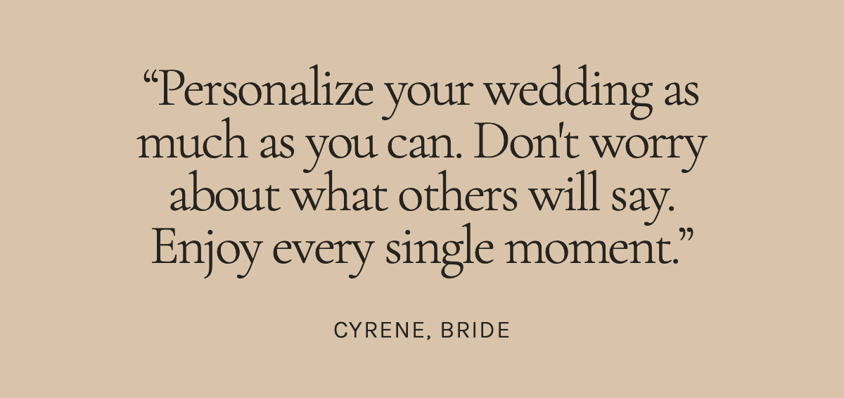 Personalize your wedding as much as you can. Don't worry about what others will say. Enjoy every single moment. Cyrene, Bride