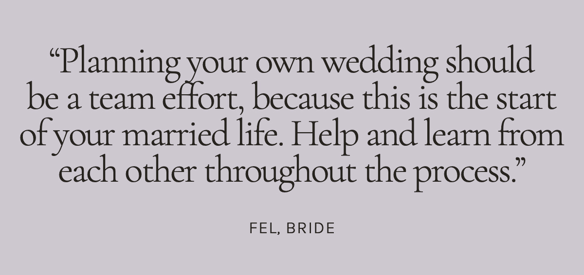 Planning your own wedding should be a team effort, because this is the start of your married life. Help and learn from each other throughout the process. Fel, Bride