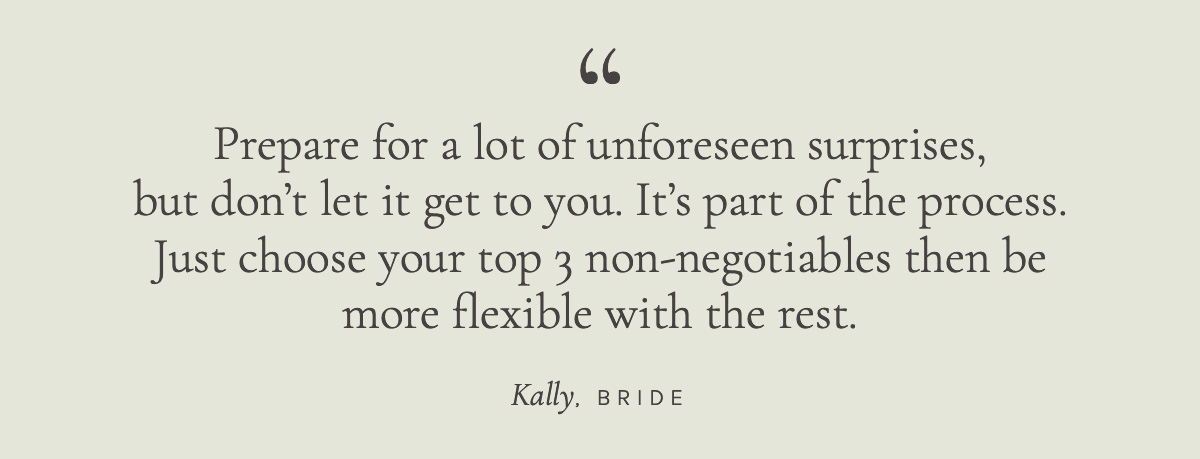 Prepare for a lot of unforeseen surprises, but don't let it get to you. It's part of the process. Just choose your top 3 non-negotiables then be more flexible with the rest. Kally, Bride