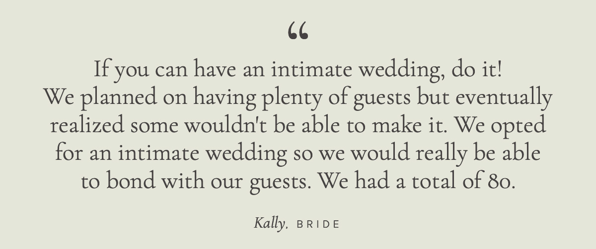 If you can have an intimate wedding, do it. We planned on having plenty of guests but eventually realized some wouldn't be able to make it. We opted for an intimate wedding so we would really be able to bond with our guests. We had a total of 80. Kally, Bride