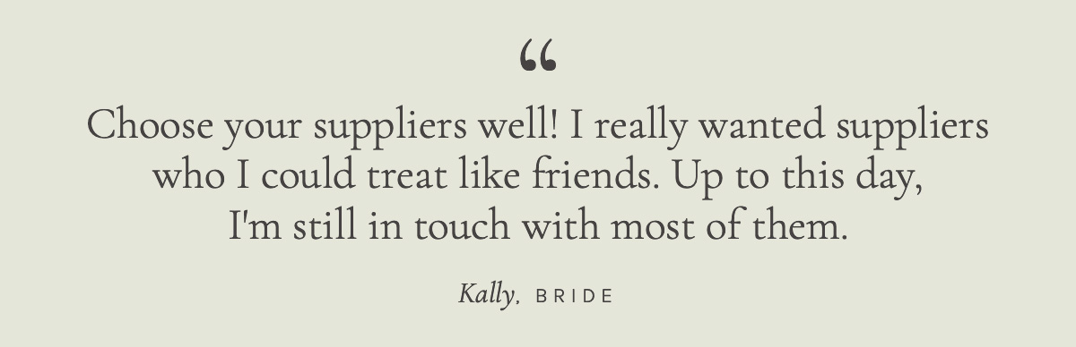 Choose your suppliers well! I really wanted suppliers who I could treat like friends. Up to this day, I'm still in touch with most of them. Kally, Bride