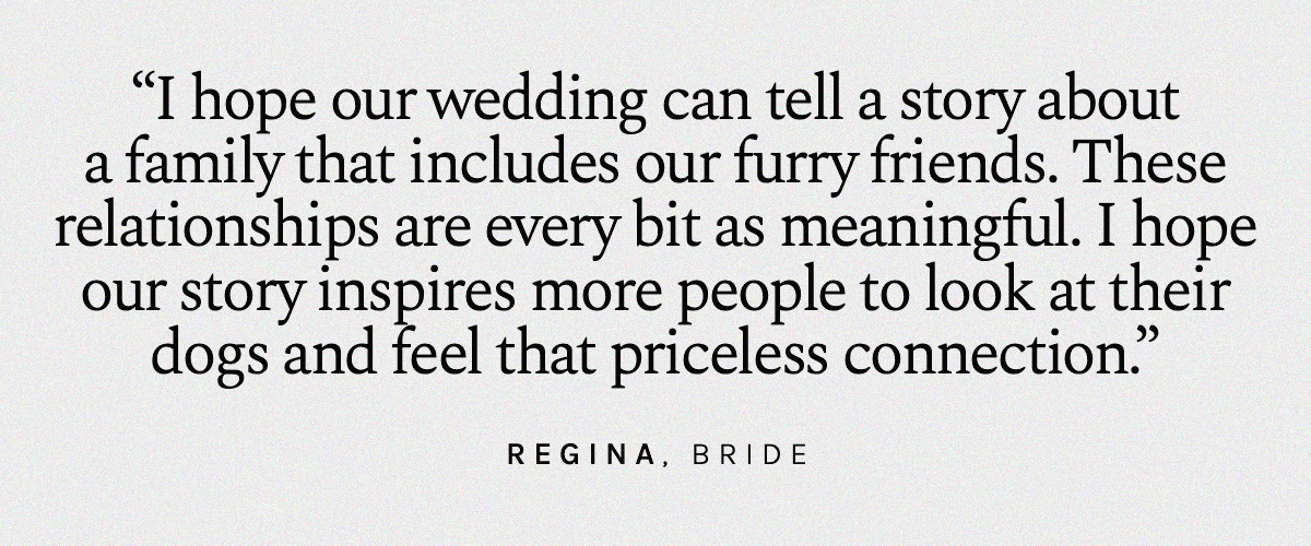 I hope our wedding can tell a story about a family that includes our furry friends. These relationships are every bit as meaningful. I hope our story inspires more people to look at their dogs and feel that priceless connection. Regina, Bride