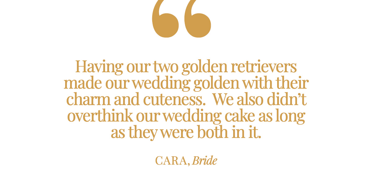 "Having our two golden retrievers made our wedding golden with their charm and cuteness.  We also didn’t overthink our wedding cake, as long as they were both in it." Cara, Bride