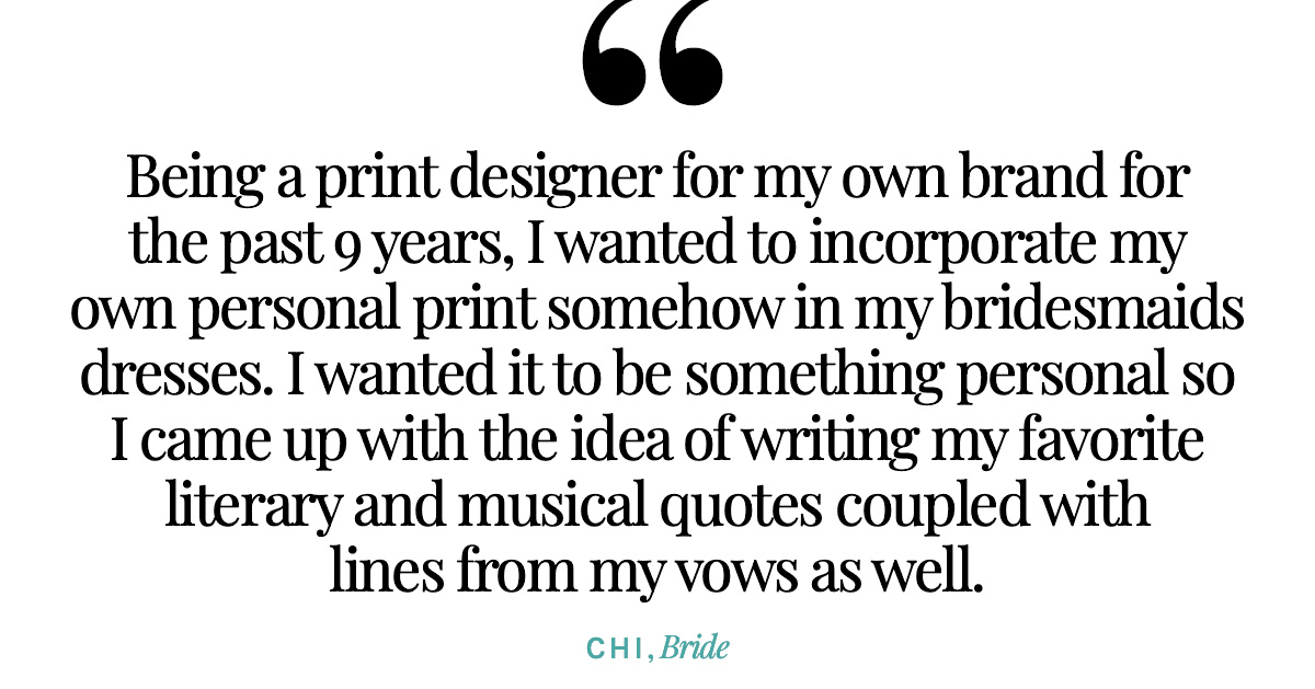 "Being a print designer for my own brand for the past 9 years, I wanted to incorporate my own personal print somehow in my bridesmaids dresses. I wanted it to be something personal so I came up with the idea of writing my favorite literary and musical quotes coupled with lines from my vows as well." Chi, Bride