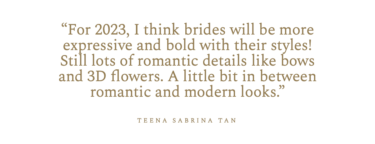 “For 2023, I think brides will be more expressive and bold with their styles! Still lots of romantic details like bows and 3D flowers. A little bit in between romantic and modern looks.” Teena Sabrina Tan 