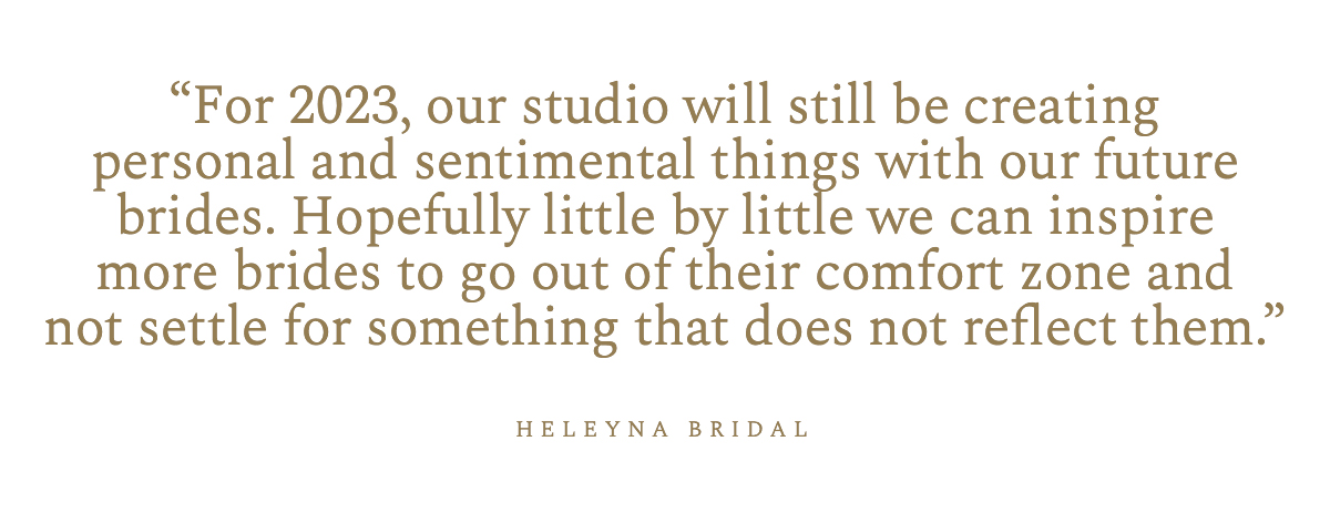 “For 2023, our studio will still be creating personal and sentimental things with our future brides. Hopefully little by little we can inspire more brides to go out of their comfort zone and not settle for something that does not reflect them.” Heleyna Bridal
