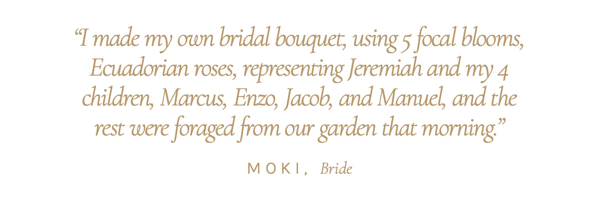 "I made my own bridal bouquet, using 5 focal blooms, Ecuadorian roses, representing Jeremiah and my 4 children, Marcus, Enzo, Jacob, and Manuel, and the rest were foraged from our garden that morning." Moki, Bride