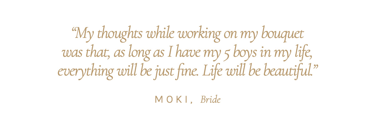 "My thoughts while working on my bouquet was that, as long as I have my 5 boys in my life, everything will be just fine. Life will be beautiful." Moki, Bride