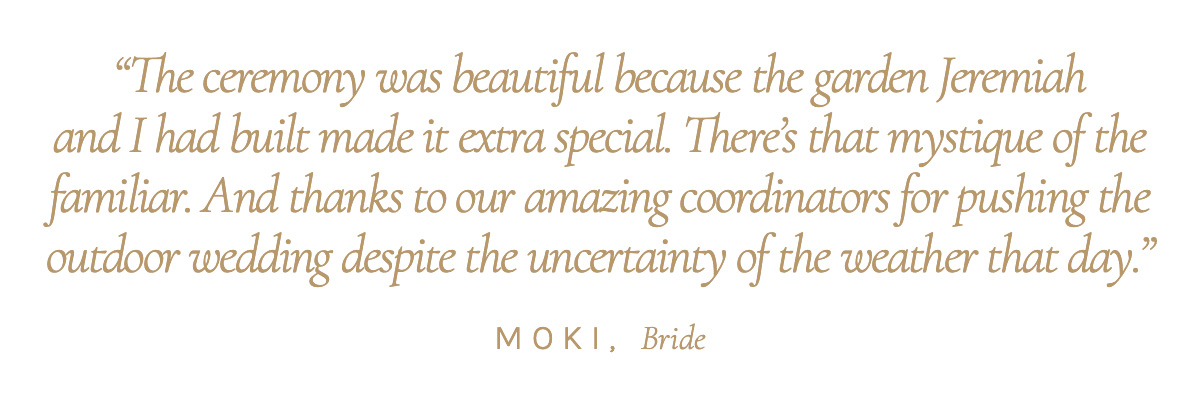 "The ceremony was beautiful because the garden Jeremiah and I had built made it extra special. There’s that mystique of the familiar. And thanks to our amazing coordinators for pushing the outdoor wedding despite the uncertainty of the weather that day." Moki, Bride