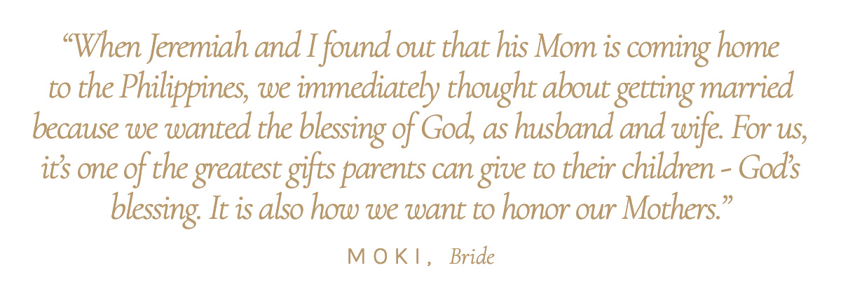 "When Jeremiah and I found out that his Mom is coming home to the Philippines, we immediately thought about getting married because we wanted the blessing of God, as husband and wife. For us, it’s one of the greatest gifts parents can give to their children - God’s blessing. It is also how we want to honor our Mothers." Moki, Bride