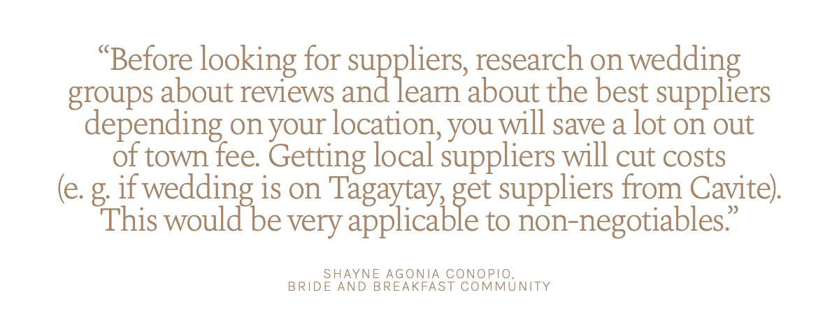 "Before looking for suppliers, research on wedding groups about reviews and learn about the best suppliers depending on your location, you will save a lot on out of town fee. Getting local suppliers will cut costs (e. g. if wedding is on Tagaytay, get suppliers from Cavite). This would be very applicable to non-negotiables." Shayne Agonia Conopio, Bride and Breakfast Community.