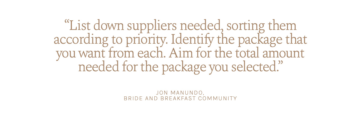 "List down suppliers needed, sorting them according to priority. Identify the package that you want from each. Aim for the total amount needed for the package you selected." Jon Manundo, Bride and Breakfast Community