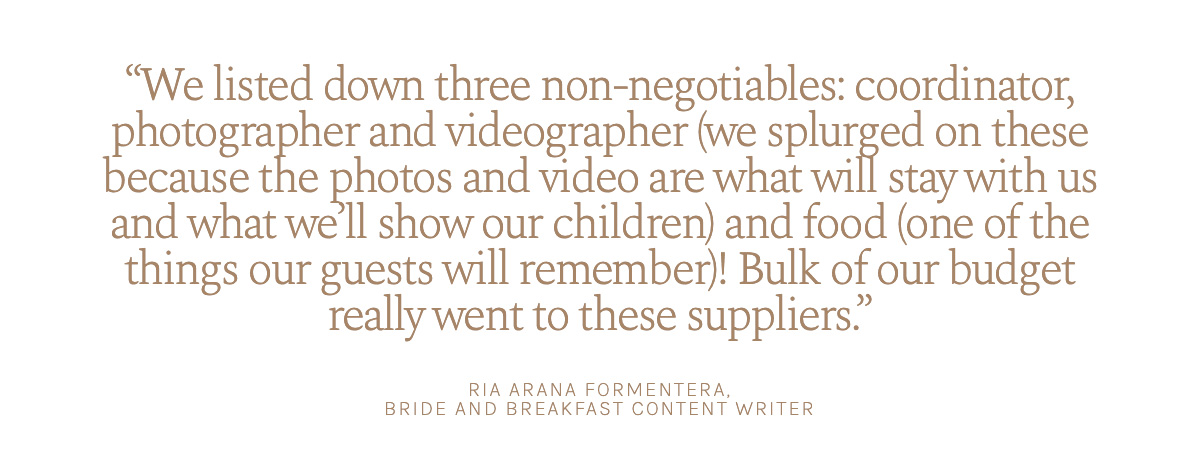 "We listed down three non-negotiables: coordinator, photographer and videographer (we splurged on these because the photos and video are what will stay with us and what we’ll show our children) and food (one of the things our guests will remember)! Bulk of our budget really went to these suppliers." Ria Arana Formentera, Bride and Breakfast Content Writer