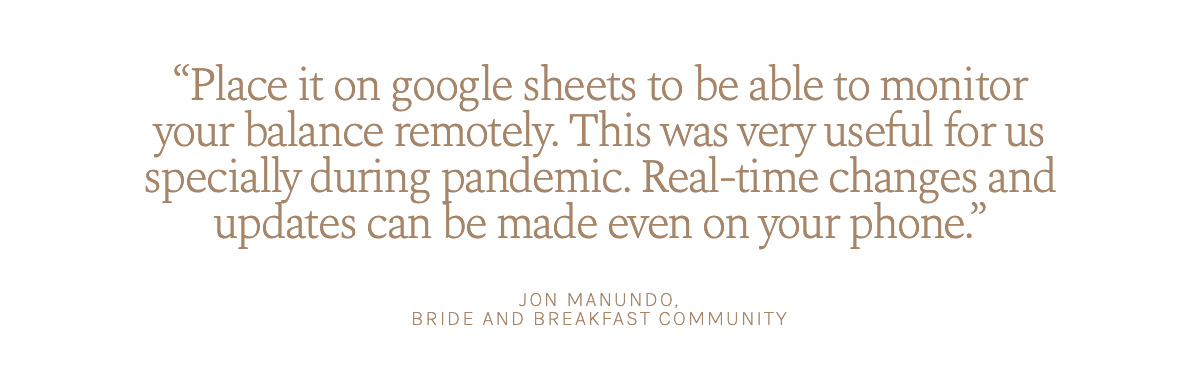 "Place it on google sheets to be able to monitor your balance remotely. This was very useful for us specially during pandemic. Real-time changes and updates can be made even on your phone." Jon Manundo, Bride and Breakfast Community