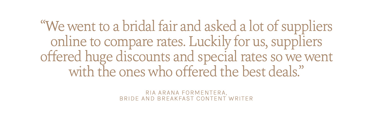 "We went to a bridal fair and asked a lot of suppliers online to compare rates. Luckily for us, suppliers offered huge discounts and special rates so we went with the ones who offered the best deals." Ria Arana Formentera, Bride and Breakfast Content Writer