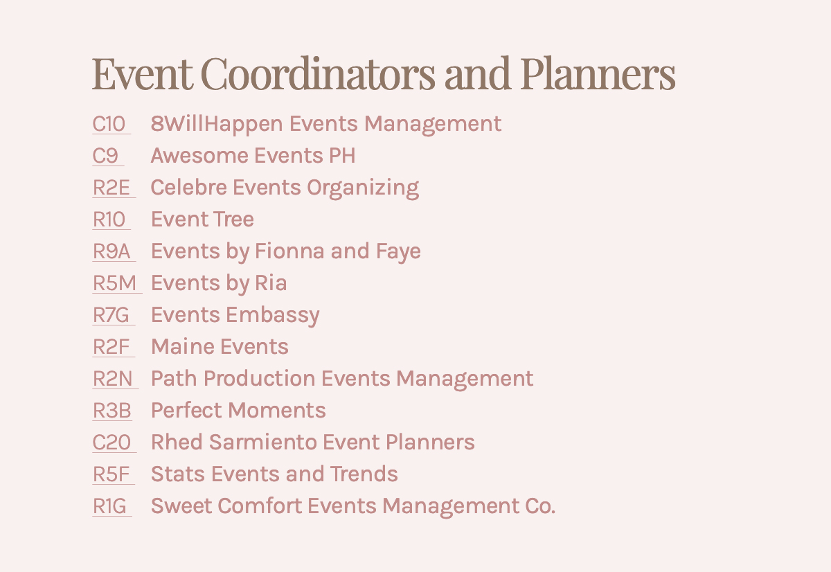 Event Coordinators and Planners C10 8WillHappen Events Management C9 Awesome Events PH R2E Celebre Events Organizing R10 Event Tree R9A Events by Fionna and Faye R5M Events by Ria R7G Events Embassy R2F Maine Events R2N Path Production Events Management R3B Perfect Moments C20 Rhed Sarmiento Event Planners R5F Stats Events and Trends R1G Sweet Comfort Events Management Co.