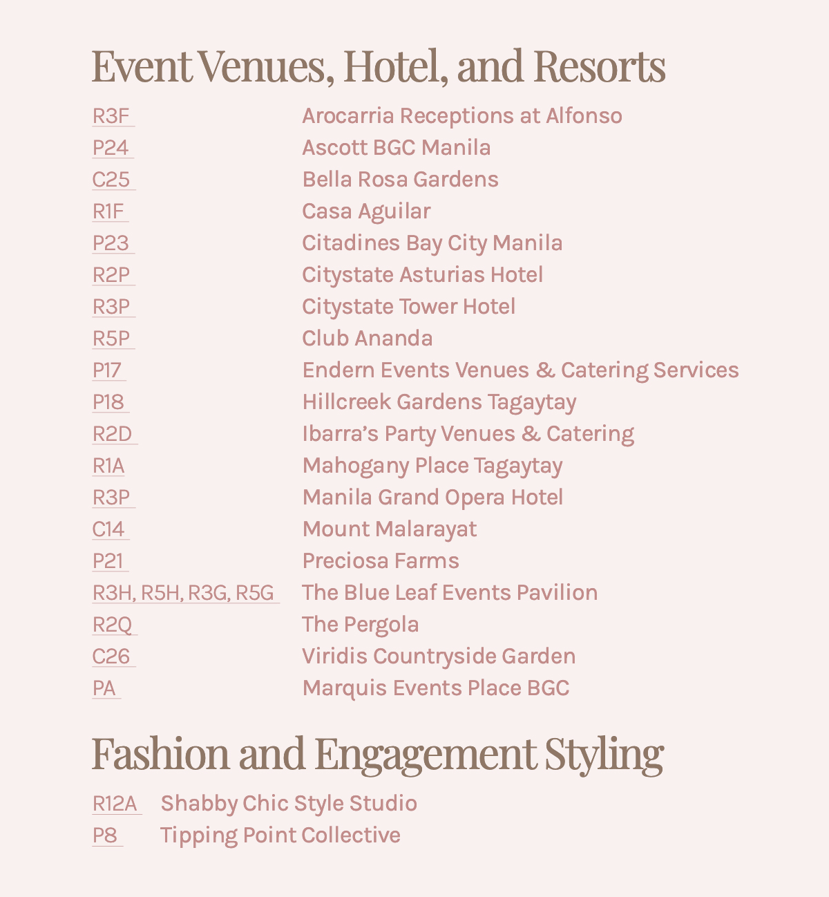 Event Venues, Hotel, and Resorts R3F Arocarria Receptions at Alfonso P24 Ascott BGC Manila C25 Bella Rosa Gardens R1F Casa Aguilar P23 Citadines Bay City Manila R2P Citystate Asturias Hotel R3P Citystate Tower Hotel R5P Club Ananda P17 Endern Events Venues & Catering Services P18 Hillcreek Gardens Tagaytay R2D Ibarra's Party Venues & Catering R1A Mahogany Place Tagaytay R3P Manila Grand Opera Hotel C14 Mount Malarayat P21 Preciosa Farms R3H, R5H, R3G, R5G The Blue Leaf Events Pavilion R2Q The Pergola C26 Viridis Countryside Garden PA Marquis Events Place BGC Fashion and Engagement Styling R12A Shabby Chic Style Studio P8 Tipping Point Collective