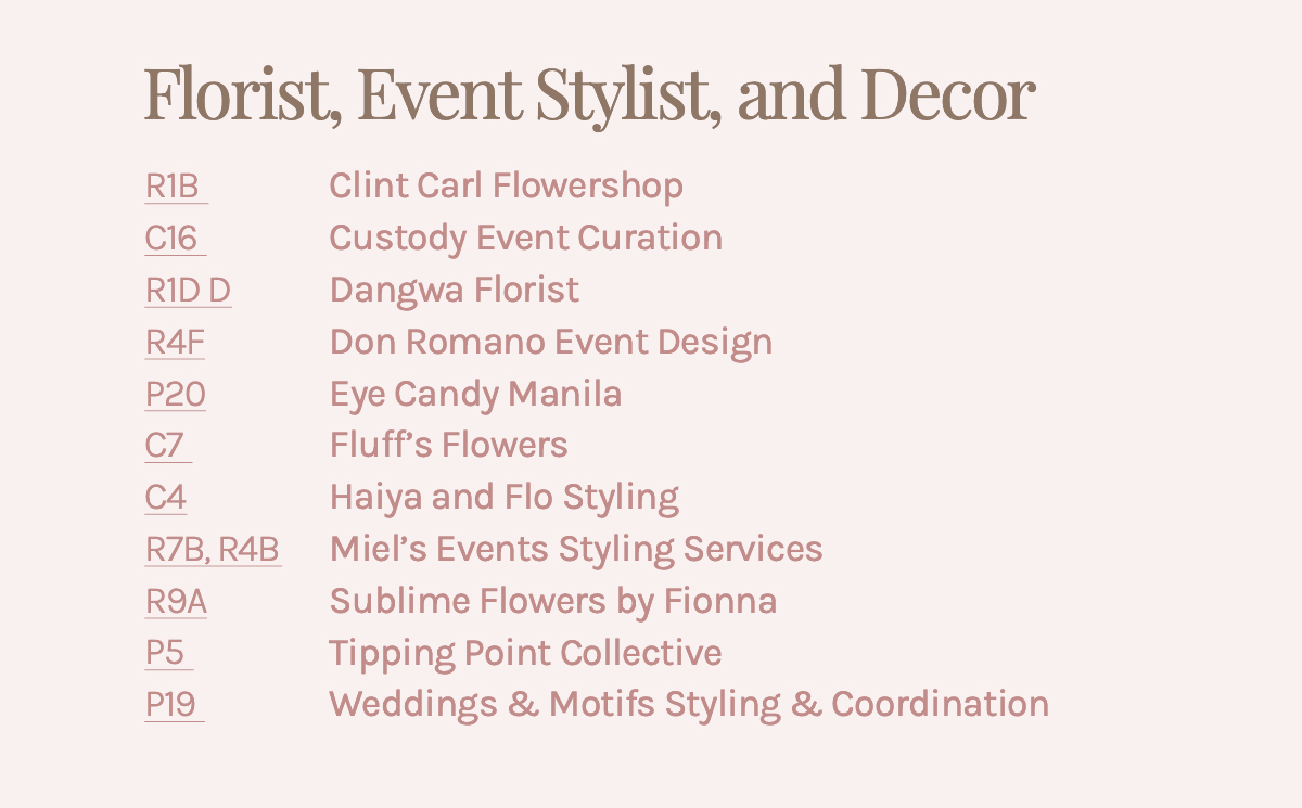 Florist, Event Stylist, and Decor R1B Clint Carl Flowershop C16 Custody Event Curation R1D Dangwa Florist R4F Don Romano Event Design P20 Eye Candy Manila C7 Fluff's Flowers C4 Haiya and Flo Styling R7B, R4B Miel's Events Styling Services R9A Sublime Flowers by Fionna P5 Tipping Point Collective P19 Weddings & Motifs Styling & Coordination 
