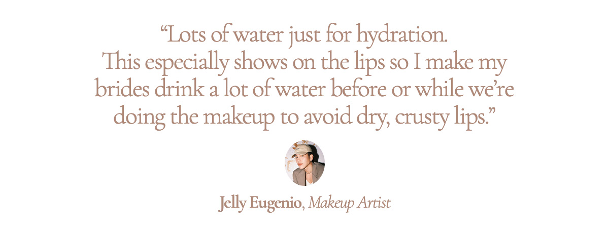 “Lots of water just for hydration. This especially shows on the lips so I make my brides drink a lot of water before or while we’re doing the makeup to avoid dry, crusty lips.” Jelly Eugenio, Makeup Artist 