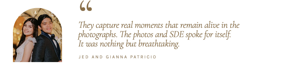 They capture real moments that remain alive in the photographs. The photos and SDE spoke for itself. It was nothing but breathtaking." - Jed and Gianna Patricio
