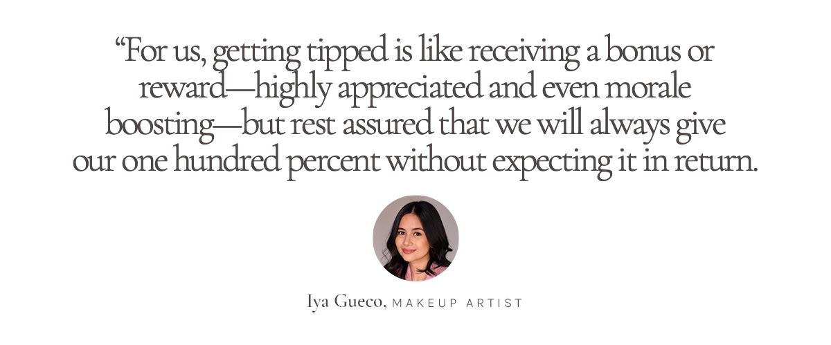 “For us, getting tipped is like receiving a bonus or reward--highly appreciated and even morale boosting--but rest assured that we will always give our one hundred percent without expecting it in return.” Iya Gueco, Makeup Artist