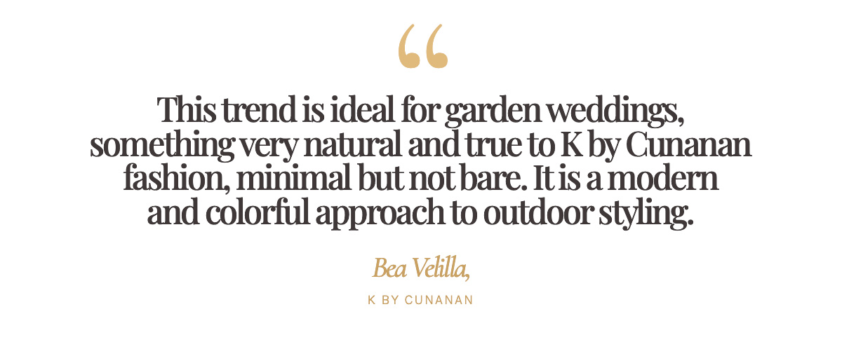 "This trend is ideal for garden weddings, something very natural and true to K by Cunanan fashion, minimal but not bare. It is a modern and colorful approach to outdoor styling." Bea Velilla, K by Cunanan