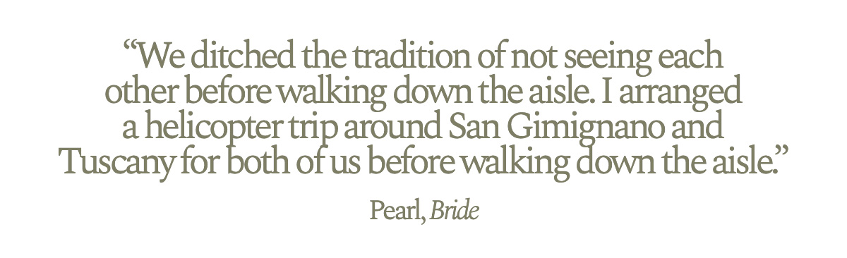 "We ditched the tradition of not seeing each other before walking down the aisle. I arranged a helicopter trip around San Gimignano and Tuscany for both of us before walking down the aisle." Pearl, Bride