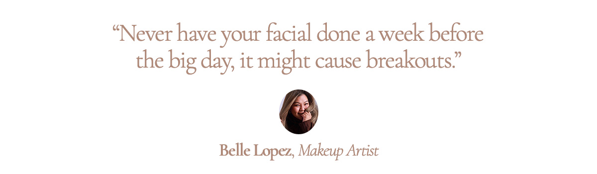 “Never have your facial done a week before the big day, it might cause breakouts.” Belle Lopez, Makeup Artist