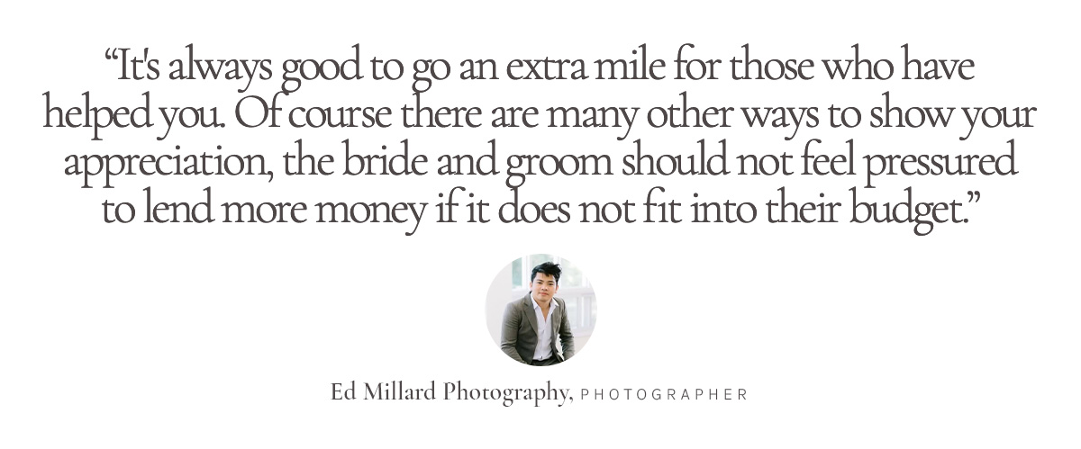 “It's always good to go an extra mile for those who have helped you. Of course there are many other ways to show your appreciation, the bride and groom should not feel pressured to lend more money if it does not fit into their budget.” Ed Millard Photography, Photographer