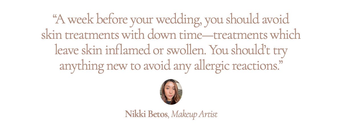 “A week before your wedding, you should avoid skin treatments with down time - treatments which leave skin inflamed or swollen. You should’t try anything new to avoid any allergic reactions.” Nikki Betos, Makeup Artist
