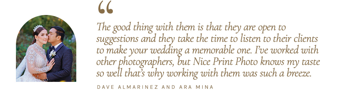 "The good thing with them is that they are open to suggestions and they take the time to listen to their clients to make your wedding a memorable one. I’ve worked with other photographers, but Nice Print Photo knows my taste so well that’s why working with them was such a breeze." - Dave Almarinez and Ara Mina