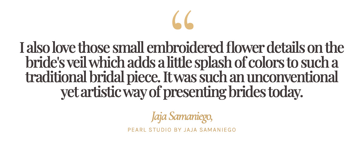 "I also love those small embroidered flower details on the bride's veil which adds a little splash of colors to such a traditional bridal piece. It was such an unconventional yet artistic way of presenting brides today." Jaja Samaniego, Pearl Studio by Jaja Samaniego