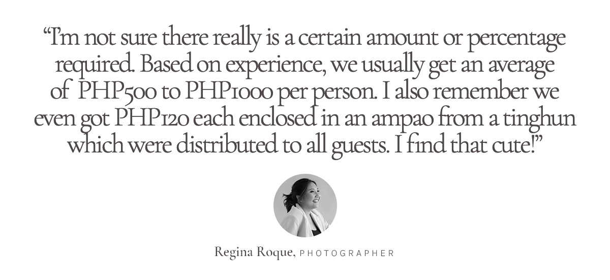 “I’m not sure there really is a certain amount or percentage required. Based on experience, we usually get an average of Php500 to Php1000 per person. I also remember we even got Php120 each enclosed in an ampao from a tinghun which were distributed to all guests. I find that cute!” Regina Roque, Photographer