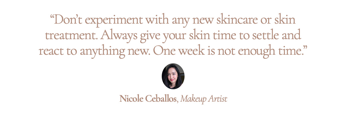 “Don’t experiment with any new skincare or skin treatment. Always give your skin time to settle and react to anything new. One week is not enough time.” Nicole Ceballos, Makeup Artist