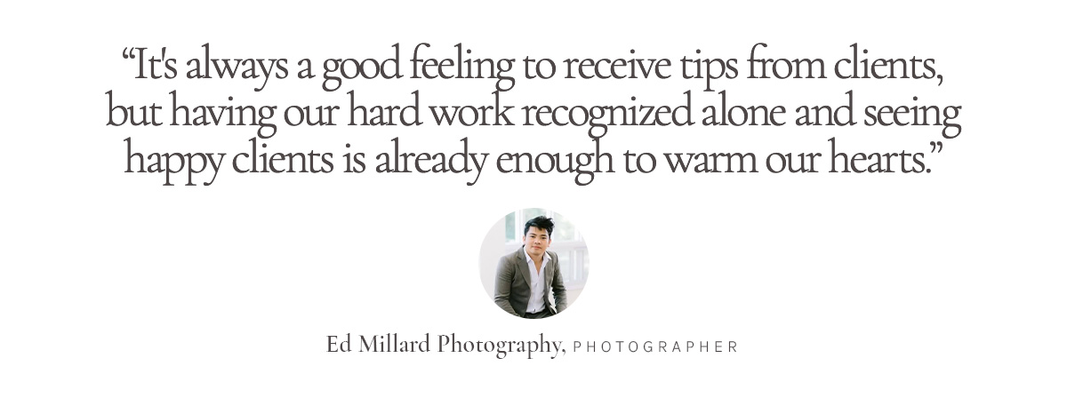 “It's always a good feeling to receive tips from clients, but having our hard work recognized alone and seeing happy clients is already enough to warm our hearts.” Ed Millard Photography, Photographer