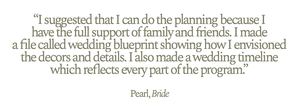 "I suggested that I can do the planning because I have the full support of family and friends. I made a file called wedding blueprint showing how I envisioned the decors and details. I also made a wedding timeline which reflects every part of the program." Pearl, Bride