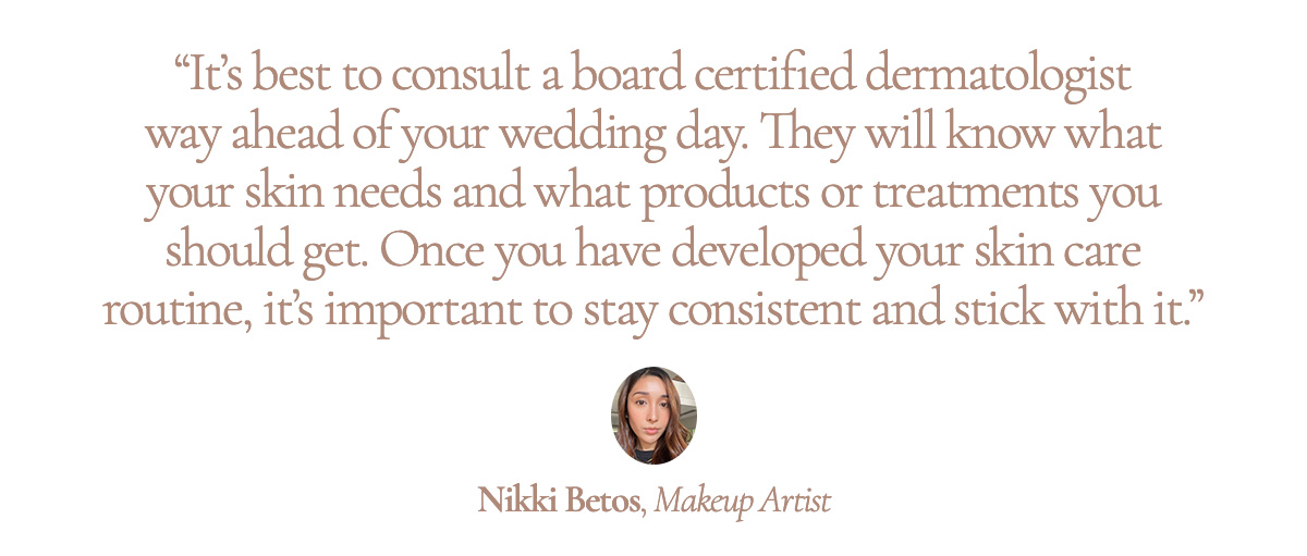 “It’s best to consult a board certified dermatologist way ahead of your wedding day. They will know what your skin needs and what products or treatments you should get. Once you have developed your skin care routine, it’s important to stay consistent and stick with it.” Nikki Betos, Makeup Artist