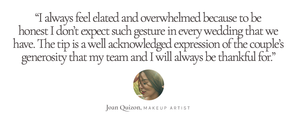 “I always feel elated and overwhelmed because to be honest I don’t expect such gesture in every wedding that we have. The tip is a well acknowledged expression of the couple’s generosity that my team and I will always be thankful for.” Joan Quizon, Makeup Artist