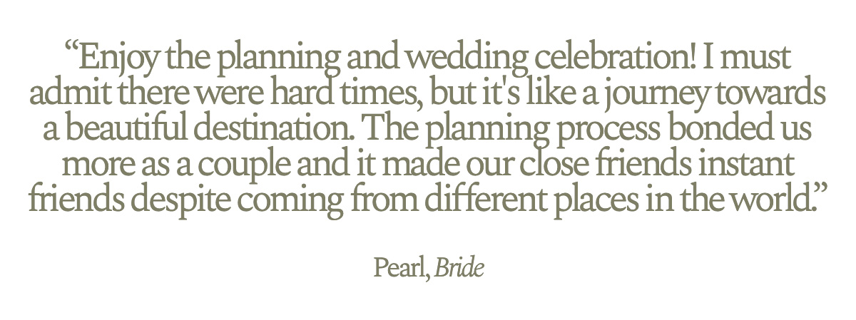 "Enjoy the planning and wedding celebration! I must admit there were hard times, but it's like a journey towards a beautiful destination. The planning process bonded us more as a couple and it made our close friends instant friends despite coming from different places in the world." Pearl, Bride