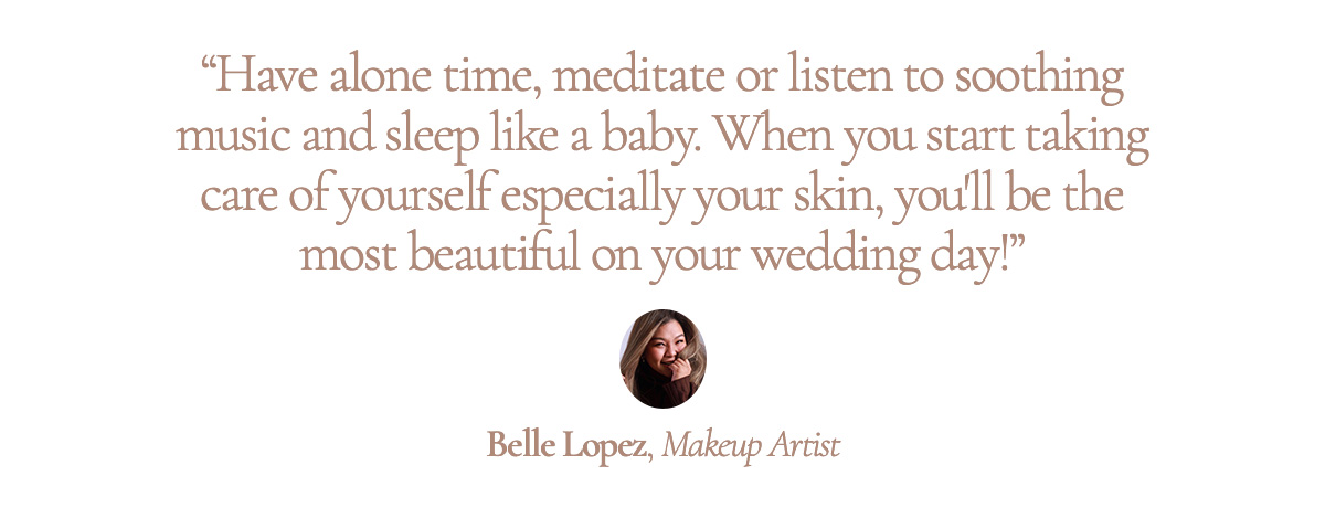 “Have alone time, meditate or listen to soothing music and sleep like a baby. When you start taking care of yourself especially your skin, you'll be the most beautiful on your wedding day!” Belle Lopez, Makeup Artist