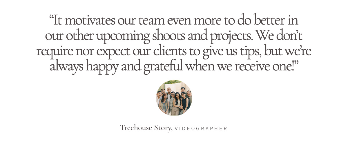 “It motivates our team even more to do better in our other upcoming shoots and projects. We don’t require nor expect our clients to give us tips, but we’re always happy and grateful when we receive one!” Treehouse Story, Videographer