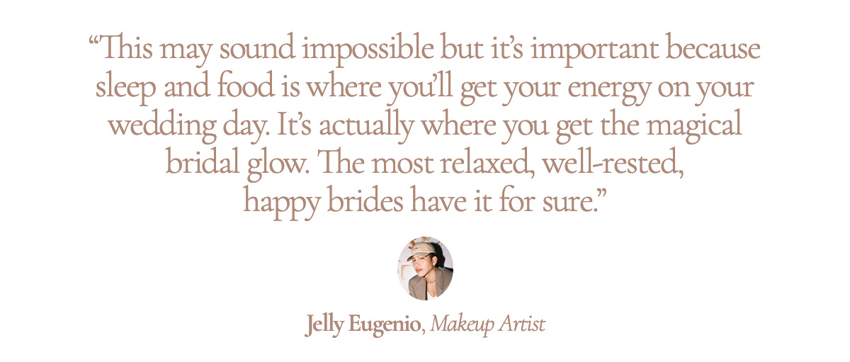“This may sound impossible but it’s important because sleep and food is where you’ll get your energy on your wedding day. It’s actually where you get the magical bridal glow. The most relaxed, well-rested, happy brides have it for sure.” Jelly Eugenio, Makeup Artist